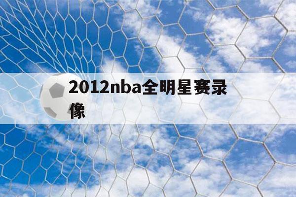 2012nba全明星赛录像（2007nba全明星赛录像回放）-第1张图片