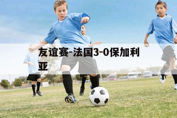 友谊赛-法国3-0保加利亚（俄罗斯保加利亚友谊赛）-第1张图片