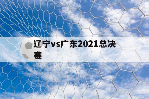 辽宁vs广东2021总决赛（辽宁vs广东2021总决赛时间）-第1张图片