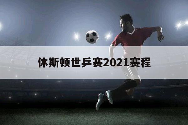 休斯顿世乒赛2021赛程（休斯顿世乒赛2021赛程直播时间）-第1张图片