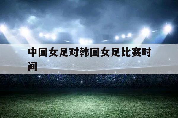 中国女足对韩国女足比赛时间（中国女足对韩国女足比赛时间4月13日）-第1张图片