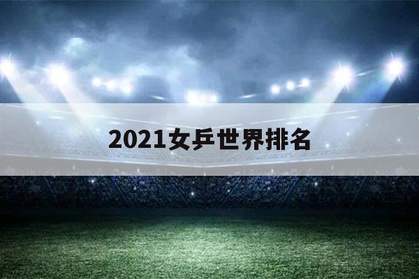 2021女乒世界排名（2021女乒世界排名前20名）-第1张图片