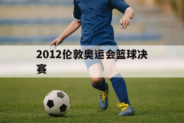 2012伦敦奥运会篮球决赛（2012伦敦奥运会篮球决赛完整视频）-第1张图片