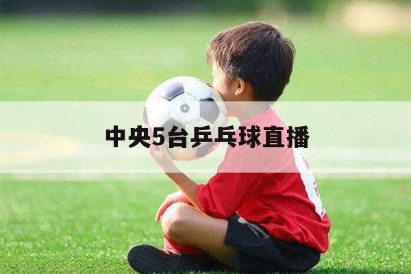 中央5台乒乓球直播（中央5台直播乒乓球赛）-第1张图片