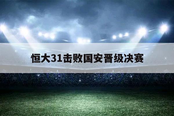 恒大31击败国安晋级决赛（恒大31击败国安 晋级决赛）-第1张图片