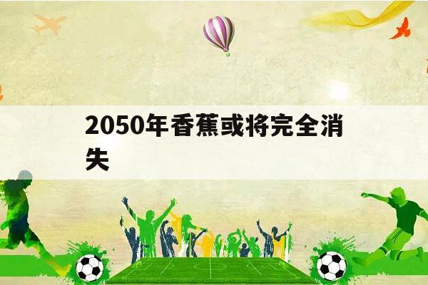 2050年香蕉或将完全消失（香蕉是不是在一百多年前就灭绝了）-第1张图片