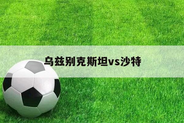 乌兹别克斯坦vs沙特（乌兹别克斯坦vs沙特时间）-第1张图片