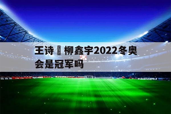 王诗玥柳鑫宇2022冬奥会是冠军吗（王诗玥柳鑫宇2019世锦赛）-第1张图片