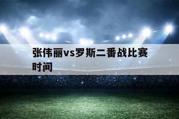 张伟丽vs罗斯二番战比赛时间（张伟丽vs罗斯比赛具体时间）-第1张图片