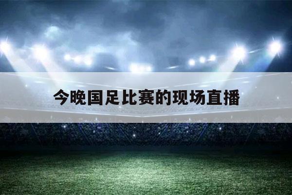 今晚国足比赛的现场直播（今晚国足比赛的现场直播几频道播出）-第1张图片