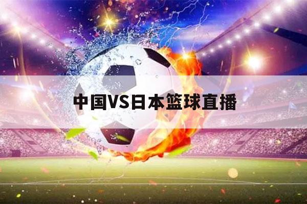 中国VS日本篮球直播（今天中国vs日本篮球直播）-第1张图片