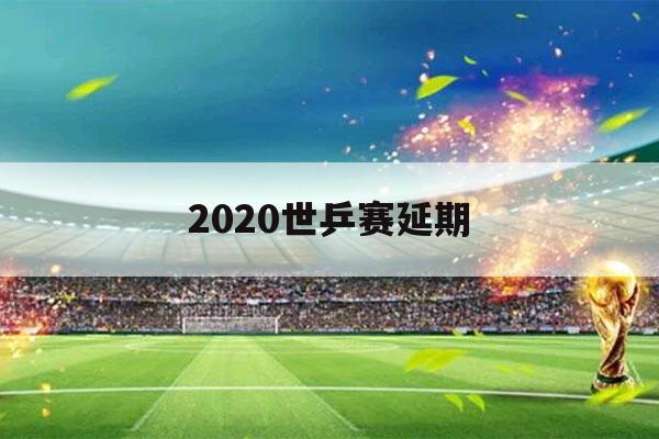 2020世乒赛延期（2020世乒赛具体时间）-第1张图片